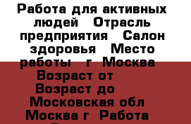 Работа для активных людей › Отрасль предприятия ­ Салон здоровья › Место работы ­ г. Москва › Возраст от ­ 19 › Возраст до ­ 65 - Московская обл., Москва г. Работа » Вакансии   . Московская обл.